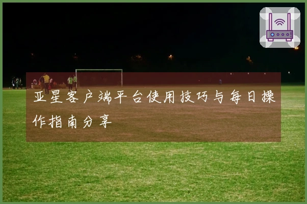 亚星客户端平台使用技巧与每日操作指南分享