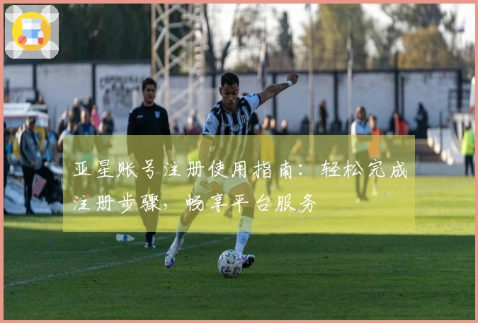 亚星账号注册使用指南：轻松完成注册步骤，畅享平台服务