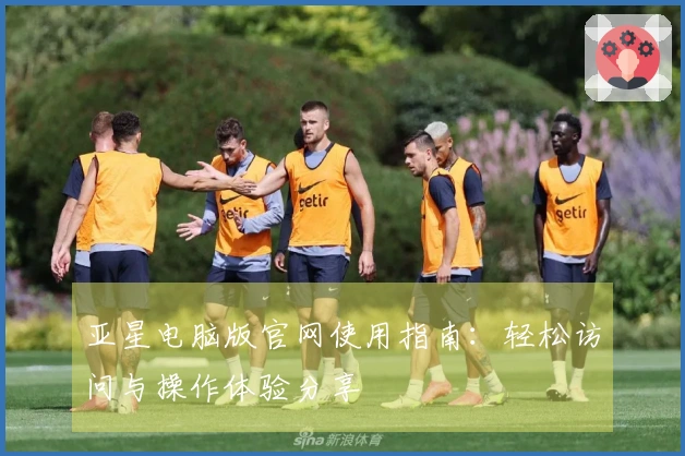 亚星电脑版官网使用指南：轻松访问与操作体验分享