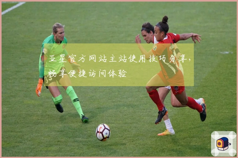 亚星官方网站主站使用技巧分享,畅享便捷访问体验